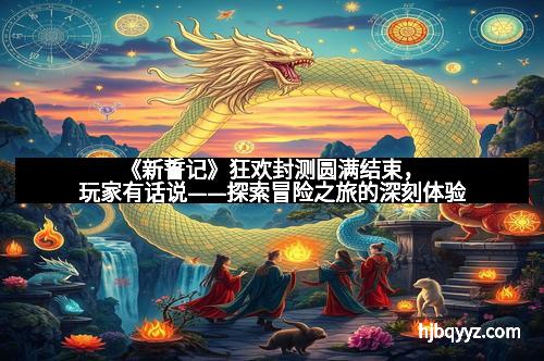 《新誓记》狂欢封测圆满结束，玩家有话说——探索冒险之旅的深刻体验