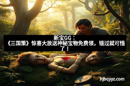 新宝GG：《三国策》惊喜大放送神秘宝物免费领，错过就可惜了！